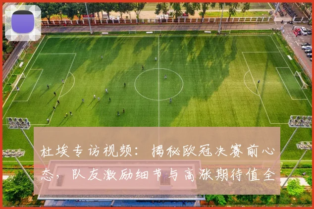 杜埃专访视频：揭秘欧冠决赛前心态，队友激励细节与高涨期待值全解析