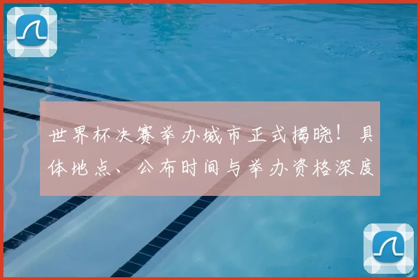 世界杯决赛举办城市正式揭晓！具体地点、公布时间与举办资格深度解析