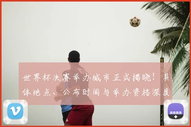 世界杯决赛举办城市正式揭晓！具体地点、公布时间与举办资格深度解析
