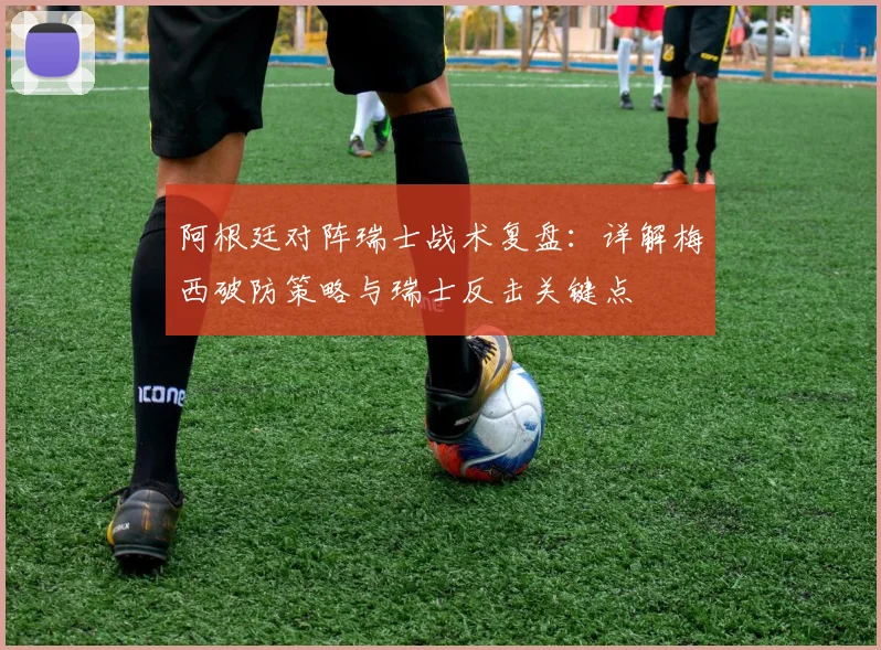 阿根廷对阵瑞士战术复盘：详解梅西破防策略与瑞士反击关键点