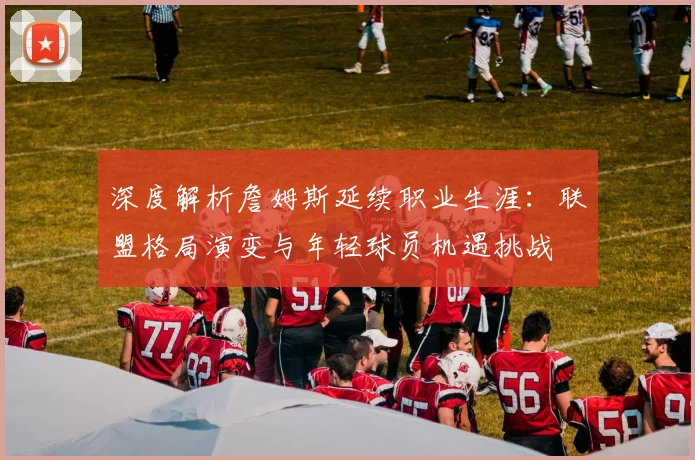 深度解析詹姆斯延续职业生涯：联盟格局演变与年轻球员机遇挑战