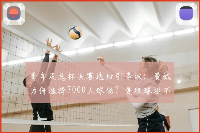 青年足总杯决赛选址引争议:曼城为何选择7000人球场?曼联球迷不满的深层原因解析